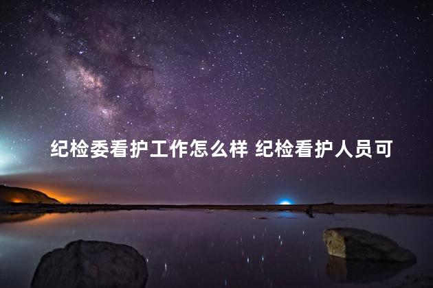 纪检委看护工作怎么样 纪检看护人员可以往上升吗